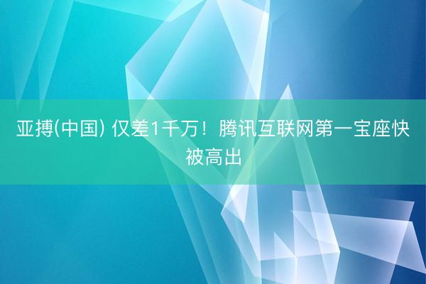 亚搏(中国) 仅差1千万！腾讯互联网第一宝座快被高出