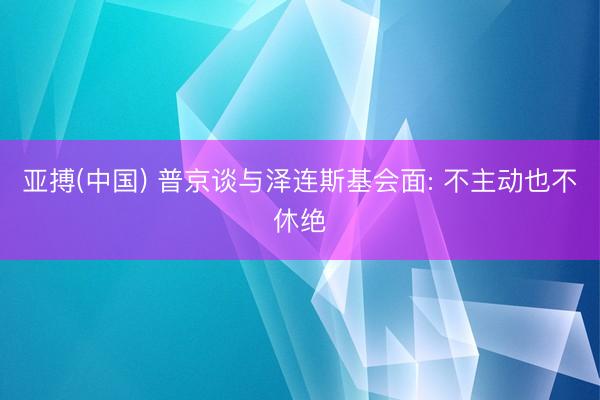 亚搏(中国) 普京谈与泽连斯基会面: 不主动也不休绝