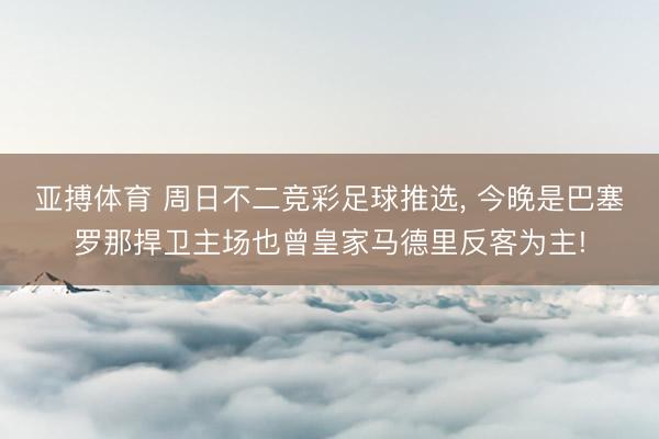 亚搏体育 周日不二竞彩足球推选， 今晚是巴塞罗那捍卫主场也曾皇家马德里反客为主!