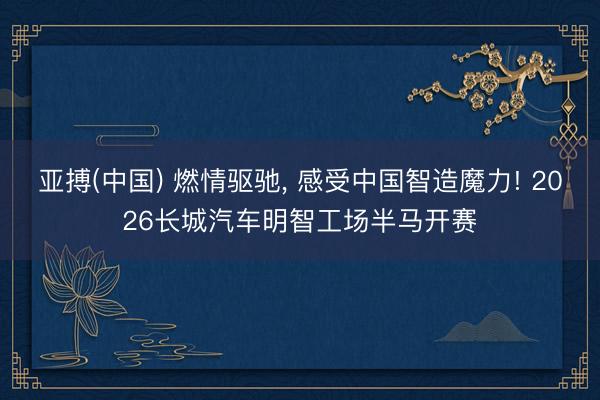 亚搏(中国) 燃情驱驰, 感受中国智造魔力! 2026长城汽车明智工场半马开赛
