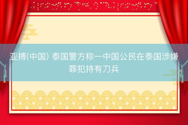 亚搏(中国) 泰国警方称一中国公民在泰国涉嫌罪犯持有刀兵