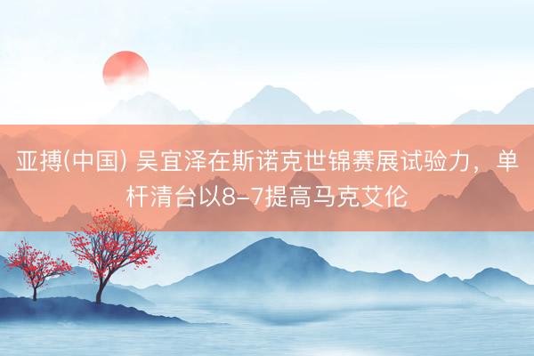 亚搏(中国) 吴宜泽在斯诺克世锦赛展试验力，单杆清台以8-7提高马克艾伦