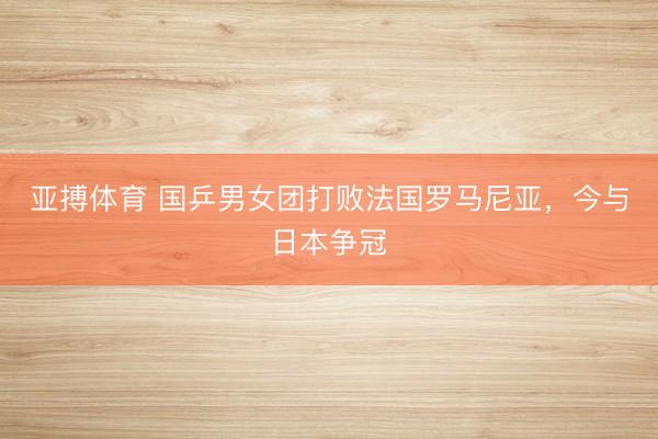 亚搏体育 国乒男女团打败法国罗马尼亚,今与日本争冠
