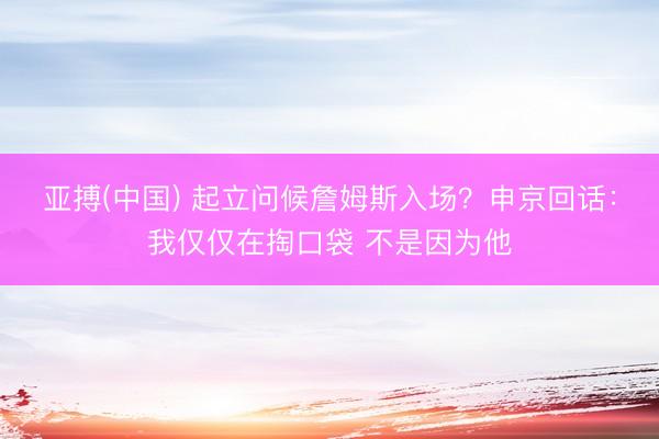 亚搏(中国) 起立问候詹姆斯入场？申京回话：我仅仅在掏口袋 不是因为他