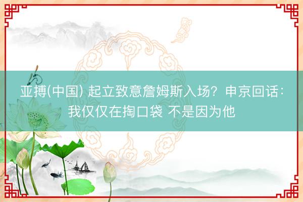 亚搏(中国) 起立致意詹姆斯入场？申京回话：我仅仅在掏口袋 不是因为他