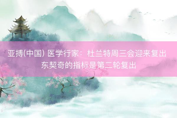 亚搏(中国) 医学行家：杜兰特周三会迎来复出 东契奇的指标是第二轮复出