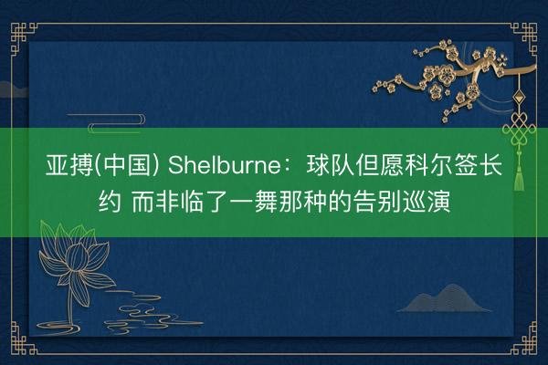 亚搏(中国) Shelburne：球队但愿科尔签长约 而非临了一舞那种的告别巡演