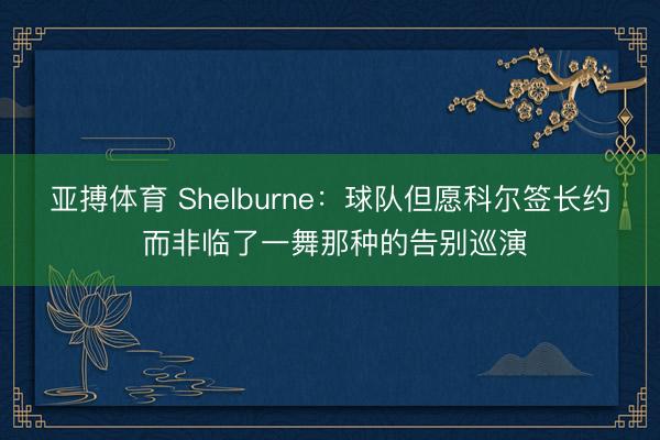 亚搏体育 Shelburne：球队但愿科尔签长约 而非临了一舞那种的告别巡演