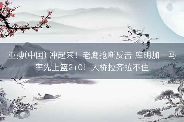 亚搏(中国) 冲起来！老鹰抢断反击 库明加一马率先上篮2+0！大桥拉齐拉不住