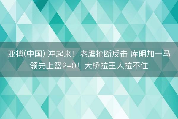 亚搏(中国) 冲起来！老鹰抢断反击 库明加一马领先上篮2+0！大桥拉王人拉不住