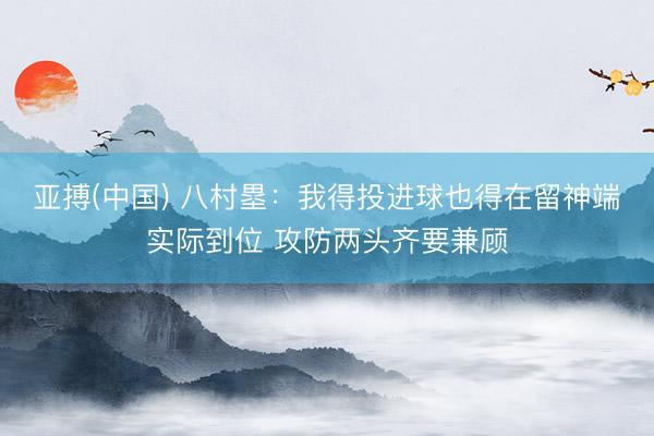 亚搏(中国) 八村塁：我得投进球也得在留神端实际到位 攻防两头齐要兼顾