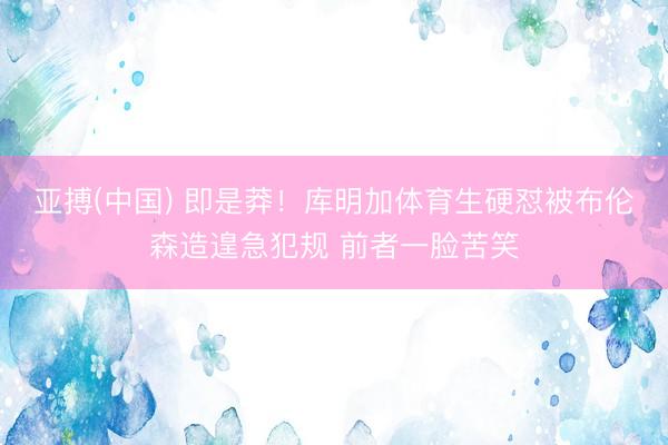 亚搏(中国) 即是莽！库明加体育生硬怼被布伦森造遑急犯规 前者一脸苦笑