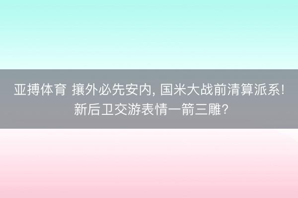 亚搏体育 攘外必先安内， 国米大战前清算派系! 新后卫交游表情一箭三雕?