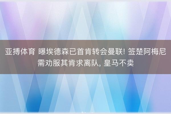 亚搏体育 曝埃德森已首肯转会曼联! 签楚阿梅尼需劝服其肯求离队， 皇马不卖