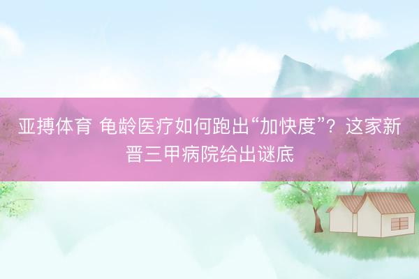 亚搏体育 龟龄医疗如何跑出“加快度”？这家新晋三甲病院给出谜底