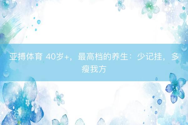 亚搏体育 40岁+，最高档的养生：少记挂，多瘦我方