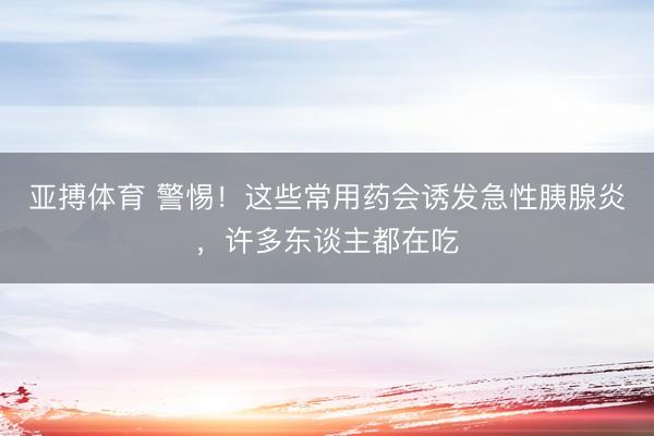 亚搏体育 警惕！这些常用药会诱发急性胰腺炎，许多东谈主都在吃