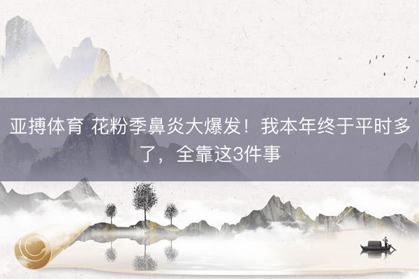 亚搏体育 花粉季鼻炎大爆发！我本年终于平时多了，全靠这3件事