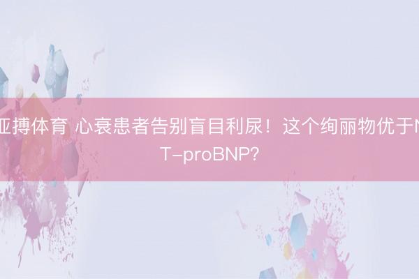 亚搏体育 心衰患者告别盲目利尿！这个绚丽物优于NT-proBNP？