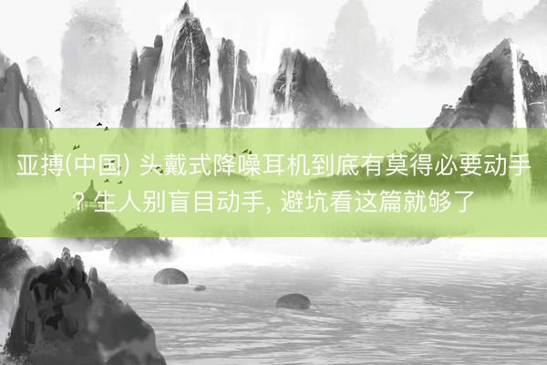 亚搏(中国) 头戴式降噪耳机到底有莫得必要动手? 生人别盲目动手， 避坑看这篇就够了
