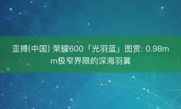 亚搏(中国) 荣耀600「光羽蓝」图赏: 0.98mm极窄界限的深海羽翼