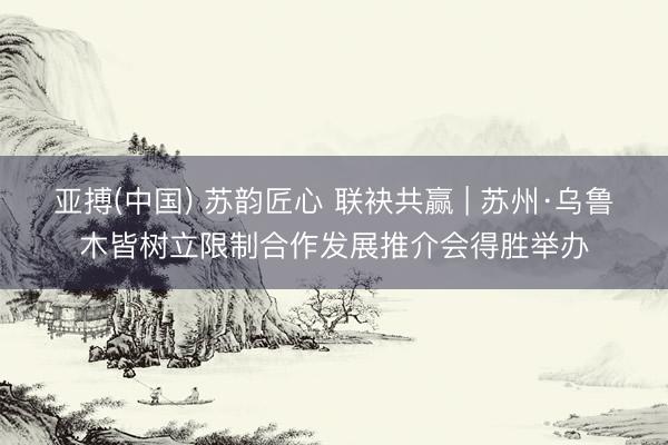 亚搏(中国) 苏韵匠心 联袂共赢 | 苏州·乌鲁木皆树立限制合作发展推介会得胜举办