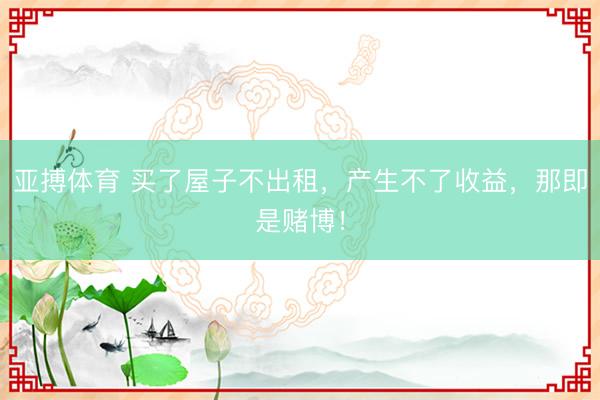 亚搏体育 买了屋子不出租，产生不了收益，那即是赌博！