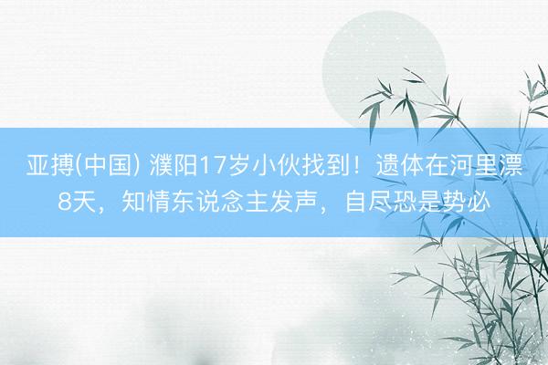 亚搏(中国) 濮阳17岁小伙找到！遗体在河里漂8天，知情东说念主发声，自尽恐是势必
