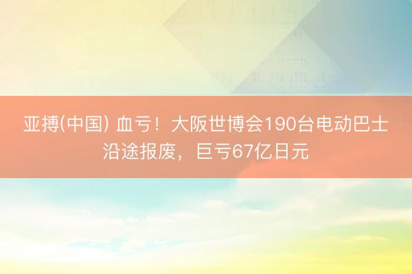 亚搏(中国) 血亏！大阪世博会190台电动巴士沿途报废，巨亏67亿日元