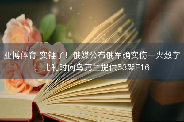 亚搏体育 实锤了！俄媒公布俄军确实伤一火数字，比利时向乌克兰提供53架F16