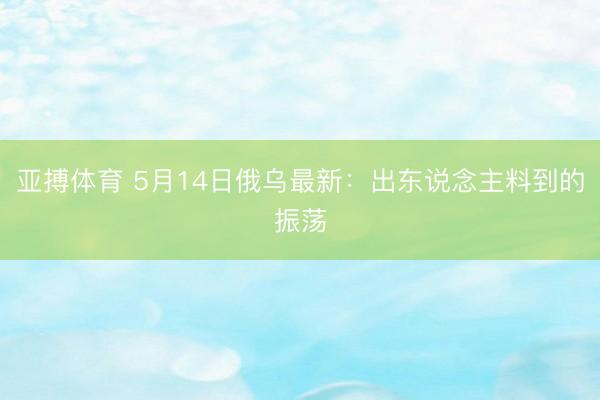 亚搏体育 5月14日俄乌最新:出东说念主料到的振荡