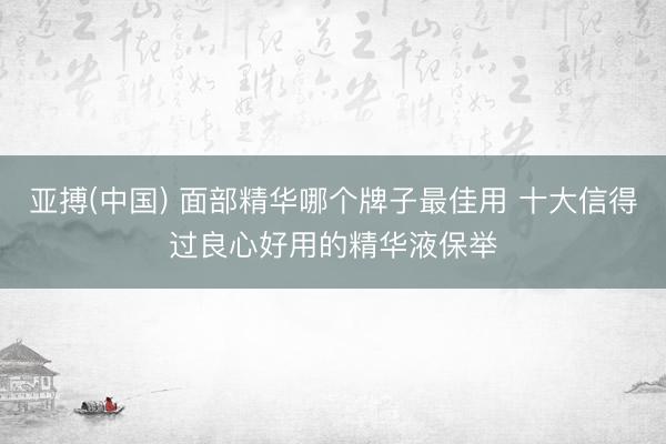 亚搏(中国) 面部精华哪个牌子最佳用 十大信得过良心好用的精华液保举