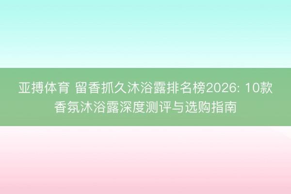 亚搏体育 留香抓久沐浴露排名榜2026: 10款香氛沐浴露深度测评与选购指南