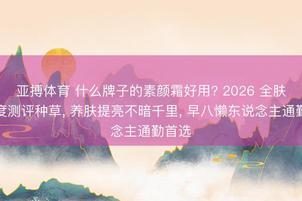 亚搏体育 什么牌子的素颜霜好用? 2026 全肤质深度测评种草， 养肤提亮不暗千里， 早八懒东说念主通勤首选