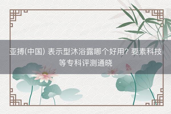 亚搏(中国) 表示型沐浴露哪个好用? 要素科技等专科评测通晓