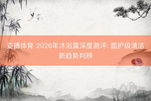 亚搏体育 2026年沐浴露深度测评: 面护级清洁新趋势判辨