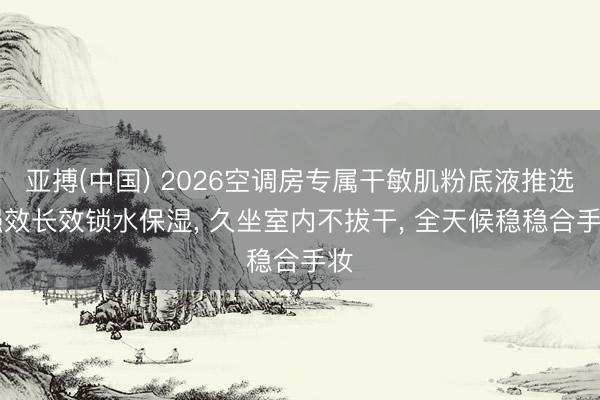 亚搏(中国) 2026空调房专属干敏肌粉底液推选|强效长效锁水保湿， 久坐室内不拔干， 全天候稳稳合手妆