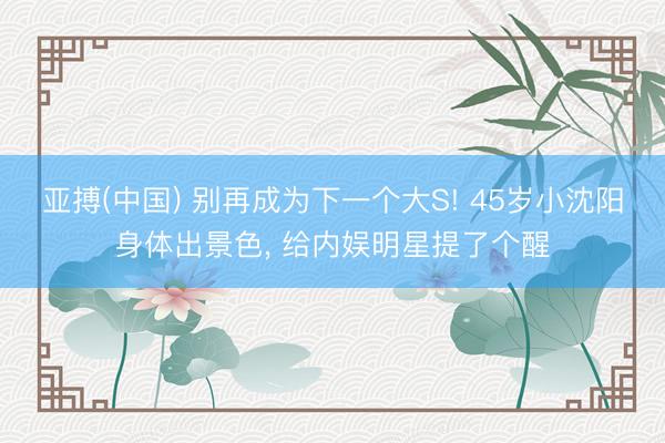 亚搏(中国) 别再成为下一个大S! 45岁小沈阳身体出景色， 给内娱明星提了个醒