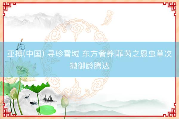 亚搏(中国) 寻珍雪域 东方奢养|菲芮之恩虫草次抛御龄腾达