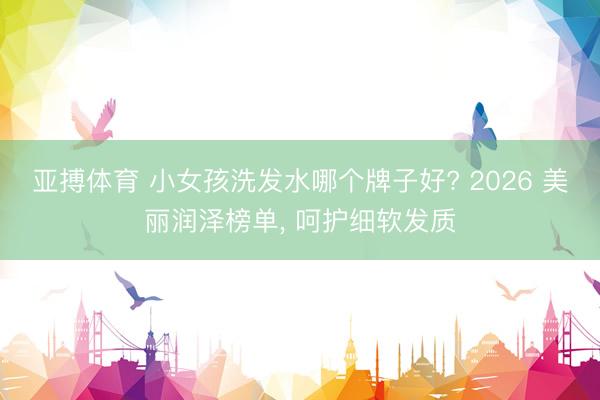亚搏体育 小女孩洗发水哪个牌子好? 2026 美丽润泽榜单， 呵护细软发质
