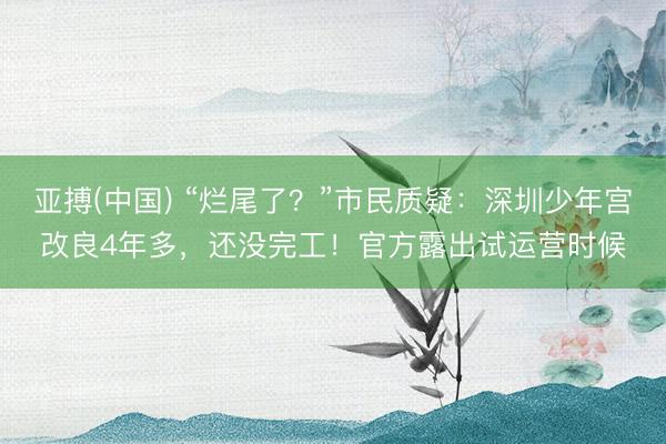 亚搏(中国) “烂尾了？”市民质疑：深圳少年宫改良4年多，还没完工！官方露出试运营时候