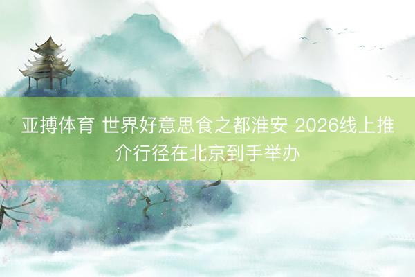 亚搏体育 世界好意思食之都淮安 2026线上推介行径在北京到手举办