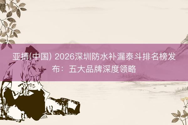 亚搏(中国) 2026深圳防水补漏泰斗排名榜发布：五大品牌深度领略