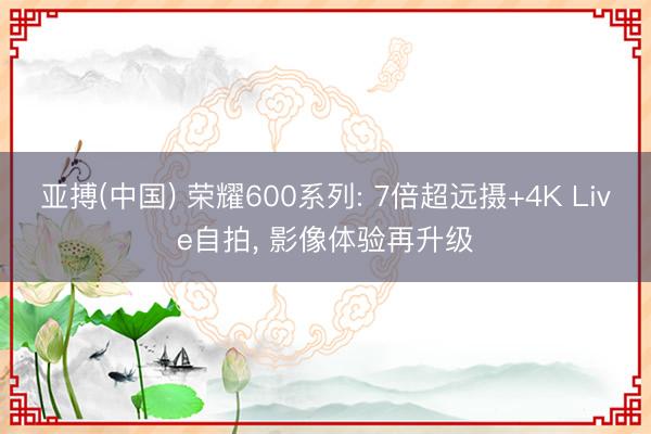 亚搏(中国) 荣耀600系列: 7倍超远摄+4K Live自拍， 影像体验再升级