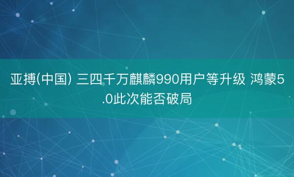 亚搏(中国) 三四千万麒麟990用户等升级 鸿蒙5.0此次能否破局