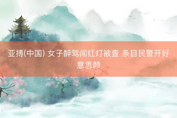 亚搏(中国) 女子醉驾闯红灯被查 条目民警开好意思颜