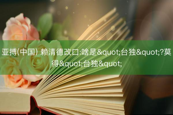 亚搏(中国) 赖清德改口:啥是"台独"?莫得"台独"