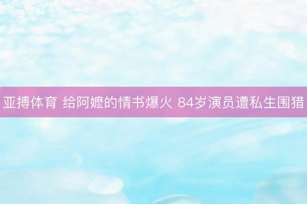 亚搏体育 给阿嬷的情书爆火 84岁演员遭私生围猎