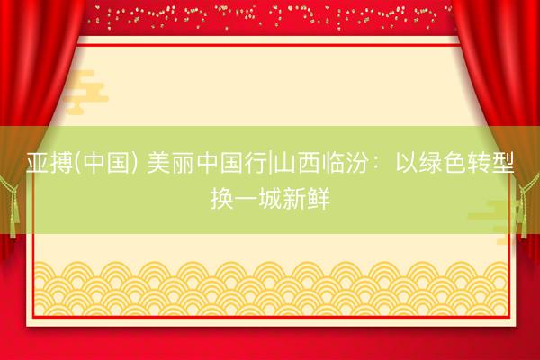 亚搏(中国) 美丽中国行|山西临汾：以绿色转型换一城新鲜