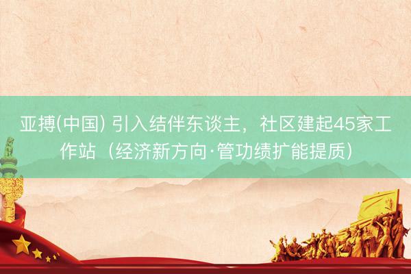 亚搏(中国) 引入结伴东谈主,社区建起45家工作站(经济新方向·管功绩扩能提质)